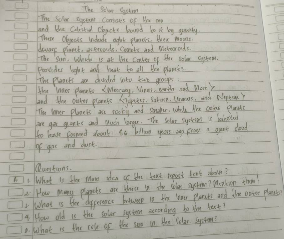 The Solar System 
The Soler system Consists of the sun 
and the Culestual objecte boand to it by greavity. 
These Objects Include eight plances, their moons. 
diers planet, asteroids, Comets and Mcteorods. 
The sun, Which is at the center of the soler. system. 
provides light and heat to all the planets. 
The planets are divided into two groups : 
the lnner plenets (Mercury, Venus, earth and Marsy 
aad the oiter planets (jupiter, Satum, Uranas, and Noptunc Y 
The lnner planets are rocky and smaller, while the outer planete 
aore gos grants and Much lorger. The Solor System is belielled 
to have formed about 4. 6 billion years ago From a grant cloud 
of gor and dust. 
Questions. 
A. 1. What is the main idco of the text report text above? 
2. How Many plgnets are there in the solar system? Mention them! 
3. What is the dipperence between in the lnner plancts and the outer plenety? 
4. /How old is the solar system according to the text? 
8. What is the role of the sun in the Solar system?