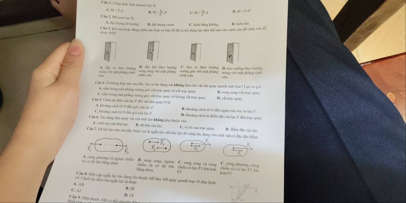 Công thức tính momen lực là M=F.d^2
A. M=F.d B.M= 1/2 F.d^2 C. M= 1/2 F.d D.
Câu 2, Mô men lực là
A. đại lượng vô hướng B. đại lượng vécto C. luôn bảng không. D. luôn âm
Câu 3. Khi mở hoặc đóng cánh cửa (loại có bản lẻ) thỉ ta tác dụng lực như thể nào vào cánh cứa để cánh cứa dễ
quay nhåt?
.
A. dẫy vô theo hướng B. đầy lên theo hướng C. kẻo ra theo hướng D. kẻo xuống theo hướng
trùng với mật phẳng cảnh cánh cửa. song song với mật phẳng vuông góc với mặt phầng trùng với mật phẳng cánh
cửa
cánh cửa.
cua
Câu 4, Ở trường hợp nào sau day v. lực có tác dụng mã không lâm cho vật rắn quay quanh một trục? Lực có giả
A. nằm trong mật phẳng vuỡng góc với trục quay và cất trục quay. B. song song với trục quay.
C. nằm trong mặt phẳng vuông góc với trục quay và không cất trục quay. D. cắt trục quay.
Câu 5. Cảnh tay đòn của lực F đổi với tâm quay O là
A. khoảng cách từ O đến góc của lực F. B. khoảng cách từ O đến ngọn của vec tơ lực F.
C. khoảng cách từ O đến giả của lực F. D. khoảng cách từ điểm đặt của lực F đến trục quay.
Cầu 6. Tác dụng làm quay vật của một lực không phụ thuộc vào
A. cánh tay của đòn lực. B, độ lớn của lực. C. vị tri của trục quay. D. diểm đặt của lực.
Câu 7. Hệ hai lực nào sau đây được coi là ngẫu lực nều hai lực đó cùng tác dụng vào một vật có đặc đặc điểm
vector F_1
vector F_1
vector F_2
vector F_2
vector F_1
A. cùng phương và ngược chiều B. song song, ngược C. song song và cùng C. cùng phương, cùng
Và có độ lớn bằng nha chiêu và có độ lớn chiều có lực F1 lớn hơn chiều và có lực F2 lớn
bằng nhau. F2 hon F1
Cầu 8. Một cập ngẫu lực tác dụng lên thanh AB làm AB quay quanh trục O như hình
vẽ. Cánh tay đòn của ngẫu lực là đoạn
A. AB
B. BI
1
C. Al D. OI
Cầu 9. Một thước AB có thể chuyển
Biết Ga