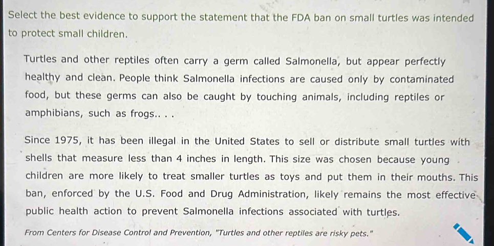 Select the best evidence to support the statement that the FDA ban on small turtles was intended 
to protect small children. 
Turtles and other reptiles often carry a germ called Salmonella, but appear perfectly 
healthy and clean. People think Salmonella infections are caused only by contaminated 
food, but these germs can also be caught by touching animals, including reptiles or 
amphibians, such as frogs.. . . 
Since 1975, it has been illegal in the United States to sell or distribute small turtles with 
shells that measure less than 4 inches in length. This size was chosen because young 
children are more likely to treat smaller turtles as toys and put them in their mouths. This 
ban, enforced by the U.S. Food and Drug Administration, likely remains the most effective 
public health action to prevent Salmonella infections associated with turtles. 
From Centers for Disease Control and Prevention, "Turtles and other reptiles are risky pets."