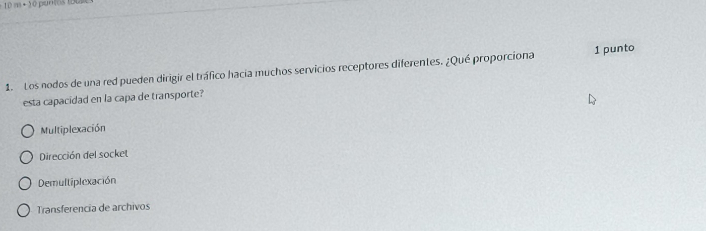 10m· 1 o pumos to u
1 punto
1. Los nodos de una red pueden dirigir el tráfico hacia muchos servicios receptores diferentes. ¿Qué proporciona
esta capacidad en la capa de transporte?
Multiplexación
Dirección del socket
Demultiplexación
Transferencia de archivos