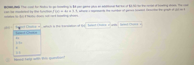 BOWLING The cost for Nobu to go bowling is $4 per game plus an additional flat fee of $3.50 for the rental of bowling shoes. The cost as it
can be modeled by the function f(x)=4x+3.5 , where x represents the number of games bowled. Describe the graph of g(x)
relates to f(x) if Nobu does not rent bowling shoes.
g(x)= Select Choice , which is the translation of f(x) Select Choice units Select Choice
Select Choice
4x
3.5x
4
3.5
⑤ Need help with this question?