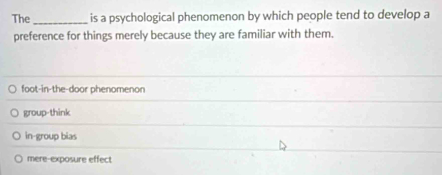 The _is a psychological phenomenon by which people tend to develop a
preference for things merely because they are familiar with them.
foot-in-the-door phenomenon
group-think
in-group bias
mere-exposure effect