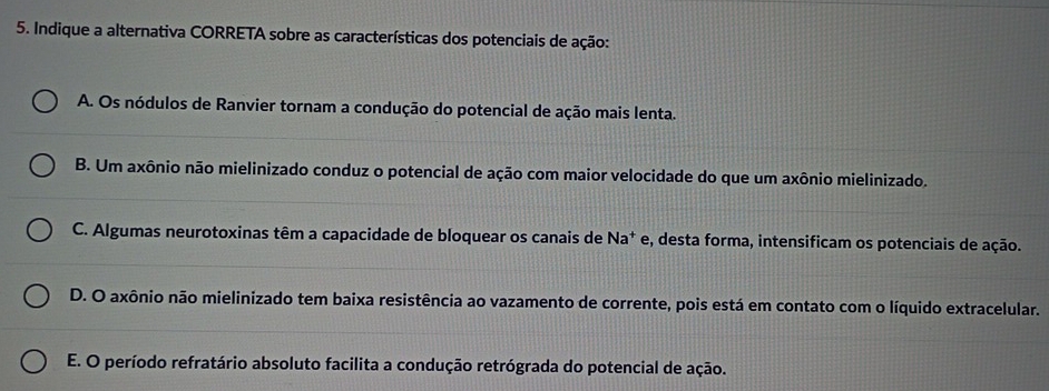 Indique a alternativa CORRETA sobre as características dos potenciais de ação:
A. Os nódulos de Ranvier tornam a condução do potencial de ação mais lenta.
B. Um axônio não mielinizado conduz o potencial de ação com maior velocidade do que um axônio mielinizado.
C. Algumas neurotoxinas têm a capacidade de bloquear os canais de Na^+ e, desta forma, intensificam os potenciais de ação.
D. O axônio não mielinizado tem baixa resistência ao vazamento de corrente, pois está em contato com o líquido extracelular.
E. O período refratário absoluto facilita a condução retrógrada do potencial de ação.