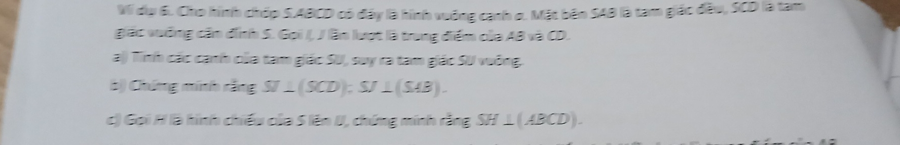 Vi du 6. Cho hình chúp SABCD có đây là hình vuớng cạnh o. Mặt bên SAB là tam giác đầu, SCD là tam 
gác vưống cần đỉnh S. Gọi /, / lần lượt là trong điểm của AB và CD. 
a) Tính các cánh của tam giác SU, suy ra tam giác SU vuông. 
b) Chứng minh rắng ST⊥ (SCD); SJ⊥ (SAB). 
c) Gọi / là hình chiếu của 5 lên II, chứng minh rằng SH⊥ (ABCD).