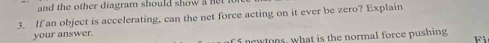 and the other diagram should show a net 
3. If an object is accelerating, can the net force acting on it ever be zero? Explain 
your answer. F 
f 5 newtons, what is the normal force pushing