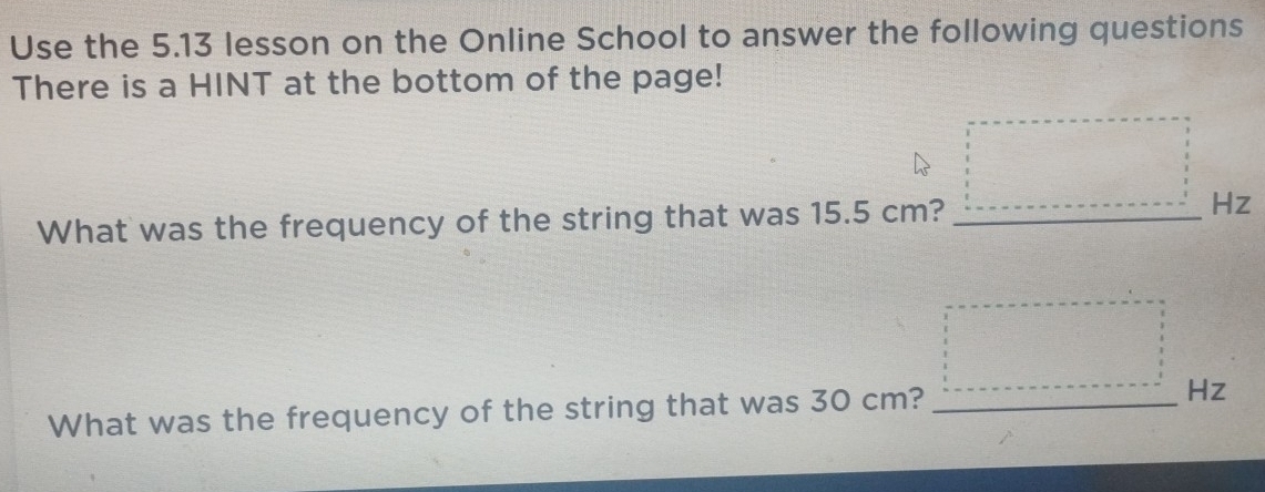 Use the 5.13 lesson on the Online School to answer the following questions 
There is a HINT at the bottom of the page! 
What was the frequency of the string that was 15.5 cm? _ Hz
What was the frequency of the string that was 30 cm? _ Hz