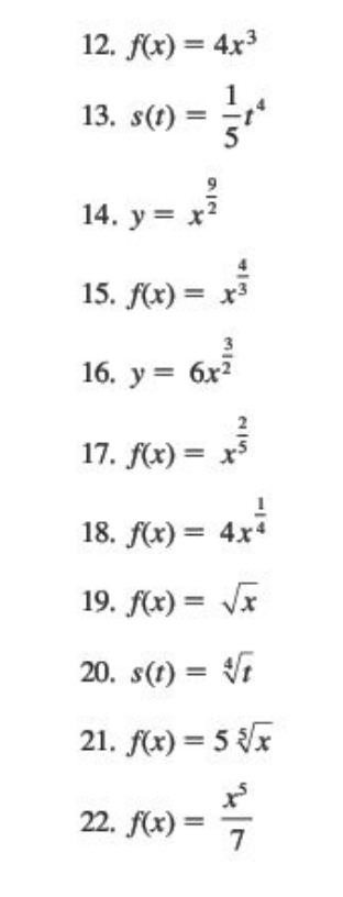 f(x)=4x^3
13. s(t)= 1/5 t^4
14. y=x^(frac 9)2
15. f(x)=x^(frac 4)3
16. y=6x^(frac 3)2
17. f(x)=x^(frac 2)5
18. f(x)=4x^(frac 1)4
19. f(x)=sqrt(x)
20. s(t)=sqrt[4](t)
21. f(x)=5sqrt[5](x)
22. f(x)= x^5/7 