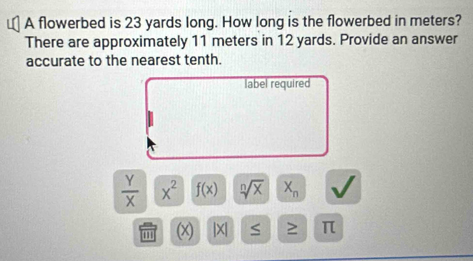 A flowerbed is 23 yards long. How long is the flowerbed in meters? 
There are approximately 11 meters in 12 yards. Provide an answer 
accurate to the nearest tenth. 
label required
 Y/X  x^2 f(x) sqrt[n](x) X_n
''' (x) |X| S ≥ π