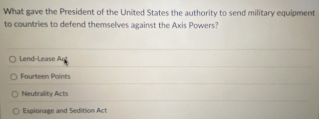 What gave the President of the United States the authority to send military equipment
to countries to defend themselves against the Axis Powers?
Lend-Lease Ac
Fourteen Points
Neutrality Acts
Espionage and Sedition Act