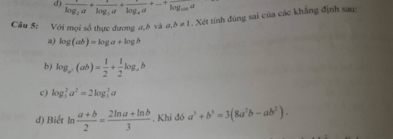 d) frac 1log _2a+frac 1log _3a+frac 1log _4a+...+frac log _100a
Câu 5: Với mọi số thực dương a, b và a, b!= 1. Xét tính đúng sai của các khẳng định sau:
a) log (ab)=log a+log b
b) log _a^2(ab)= 1/2 + 1/2 log _ab
c) log _3^(2a^2)=2log _3^(2a
d) Biết ln frac a+b)2= (2ln a+ln b)/3 . Khi đó a^3+b^3=3(8a^2b-ab^2).