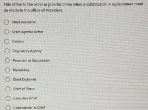 This refers to the order or plan for times when a substitution or replacement must
be made to the office of President.
Chief executive
Chief Agenda Setter
Pardon
Regulatory Agency
Presidential Succession
Diplomacy
Chief Diplomat
Chiell of State
Executive Order
Commander in Chief