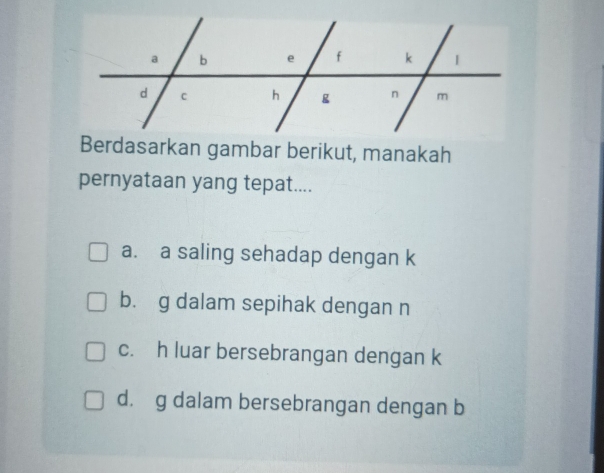 Berdasarkan gambar berikut, manakah
pernyataan yang tepat....
a. a saling sehadap dengan k
b. g dalam sepihak dengan n
c. h luar bersebrangan dengan k
d. g dalam bersebrangan dengan b