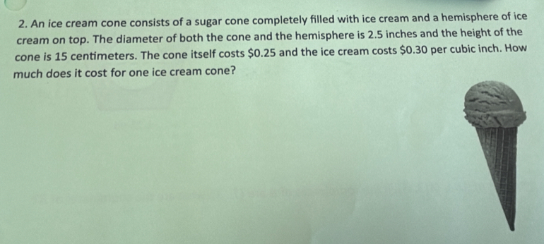 An ice cream cone consists of a sugar cone completely filled with ice cream and a hemisphere of ice 
cream on top. The diameter of both the cone and the hemisphere is 2.5 inches and the height of the 
cone is 15 centimeters. The cone itself costs $0.25 and the ice cream costs $0.30 per cubic inch. How 
much does it cost for one ice cream cone?