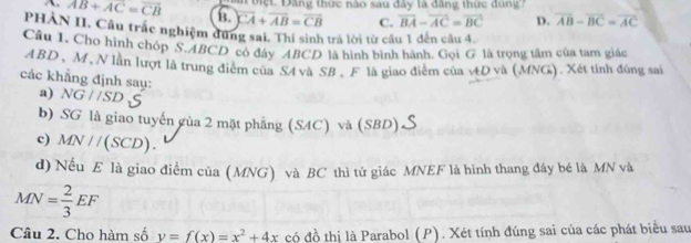 biệt Đăng thức nào sau đây là đăng thức đùng 7
A. AB+AC=overline CB B. overline CA+overline AB=overline CB C. overline BA-overline AC=overline BC D. overline AB-overline BC=overline AC
PHÀN II. Câu trắc nghiệm dứng sai. Thí sinh trá lời từ cầu 1 đến câu 4.
Câu 1. Cho hình chóp S. ABCD có đây ABCD là hình bình hành. Gọi G là trọng tâm của tam giác
ABD , M, N lần lượt là trung điểm của S4 và SB, F là giao điểm của vD và (MNG). Xét tính đúng sai
các khẳng định saụ: a) NG//SD
b) SG là giao tuyến gủa 2 mặt phẳng (SAC) và (SBD)
c) MN//(SCD). 
d) Nếu E là giao điểm của (MNG) và BC thì tử giác MNEF là hình thang đây bé là MN và
MN= 2/3 EF
Câu 2. Cho hàm số y=f(x)=x^2+4x có đồ thị là Parabol (P). Xét tính đúng sai của các phát biểu sau