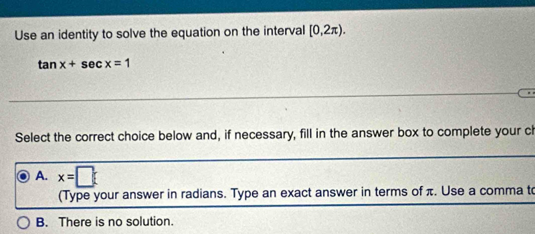 Use an identity to solve the equation on the interval [0,2π ).
tan x+sec x=1
Select the correct choice below and, if necessary, fill in the answer box to complete your ch
A. x=□
(Type your answer in radians. Type an exact answer in terms of π. Use a comma to
B. There is no solution.