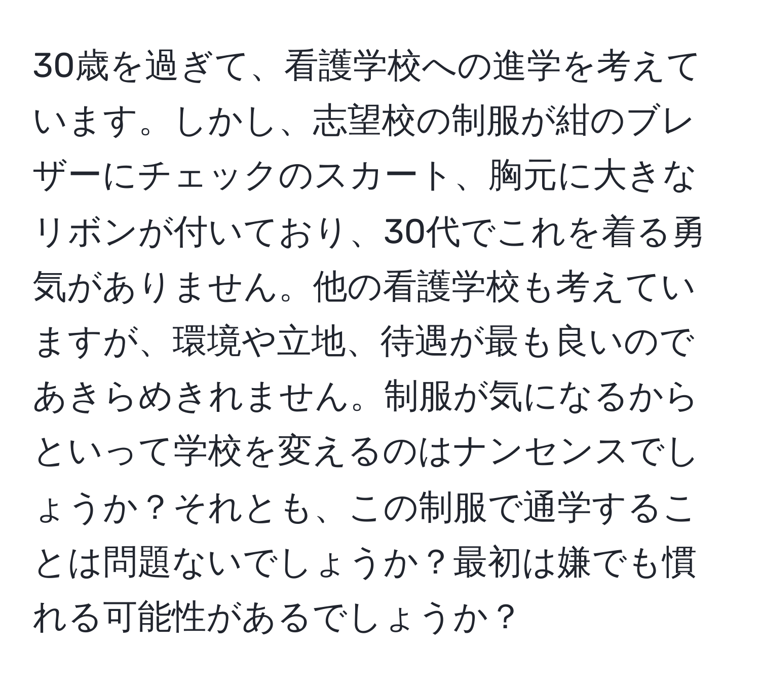 30歳を過ぎて、看護学校への進学を考えています。しかし、志望校の制服が紺のブレザーにチェックのスカート、胸元に大きなリボンが付いており、30代でこれを着る勇気がありません。他の看護学校も考えていますが、環境や立地、待遇が最も良いのであきらめきれません。制服が気になるからといって学校を変えるのはナンセンスでしょうか？それとも、この制服で通学することは問題ないでしょうか？最初は嫌でも慣れる可能性があるでしょうか？