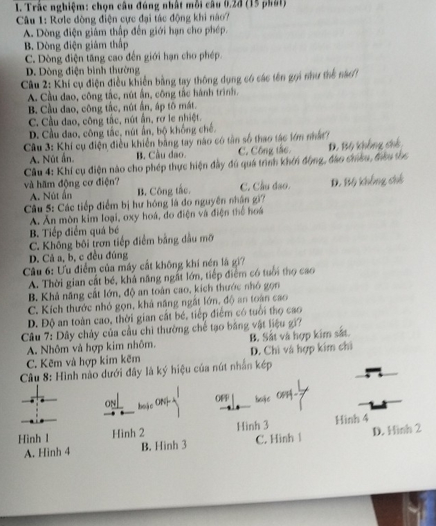 Trắc nghiệm: chọn câu đúng nhất mỗi câu 0.2d (15 phát)
Câu 1: Rơle dòng điện cực đại tác động khi nào7
A. Dòng điện giảm thập đến giới hạn cho phép.
B. Dòng điện giám thấp
C. Dòng điện tăng cao đến giới hạn cho phép.
D. Dòng điện bình thường
Câu 2: Khí cụ điện điều khiến bằng tạy thông dụng có các tên gọi như thể nao
A. Cầu dao, công tắc, nút ấn, công tắc hành trình.
B. Cầu dao, công tắc, nút ấn, áp tô mát.
C. Cầu dao, công tắc, nút ấn, rơ le nhiệt.
D. Cầu đao, công tắc, nút ấn, bộ khống chế.
Câu 3: Khí cụ điện điều khiển bằng tay nào có tần số thao tác lớm nất
A. Nút ấn. B. Cầu dao. C. Công tắc,
Câu 4: Khí cụ điện nào cho phép thực hiện đầy đú quá trình khến động, đao cheu, đều tọc Đ. Bộ không chh
và hãm động cơ điện? D. Bộ khẳng chế
A. Nút ấn B. Công tắc. C. Cầu đạo.
Câu 5: Các tiếp điểm bị hư hóng là do nguyên nhận gi?
À Ăn mòn kim loại, oxy hoá, do điện và điện thể hoa
B. Tiếp điểm quá bé
C. Không bối trơn tiếp điểm bằng đầu mỡ
D. Cả a, b, c đều đúng
Câầu 6: Ưu điểm của máy cất không khí nén là gi?
A. Thời gian cất bé, khả năng ngắt lớn, tiếp điểm có tuổi thọ cao
B. Khả năng cất lớn, độ an toàn cao, kích thước nhó gọn
C. Kích thước nhỏ gọn, khả năng ngắt lớn, độ an toàn cao
D. Độ an toàn cao, thời gian cất bé, tiếp điểm có tuổi thọ cao
Câu 7: Dây chảy của cầu chì thường chế tạo bảng vật liệu gi?
A. Nhôm và hợp kim nhôm. B. Sắt và hợp kim sắt.
C. Kẽm và hợp kim kẽm D. Chi và hợp kim chỉ
Câu 8: Hình nào dưới đây là ký hiệu của nút nhấn kép
oNL hoặc ONh OFF boặc ON-
Hình l Hình 2 Hình 3 Hinh 4
A. Hinh 4 B. Hình 3 C. Hình 1 D. Hinh 2