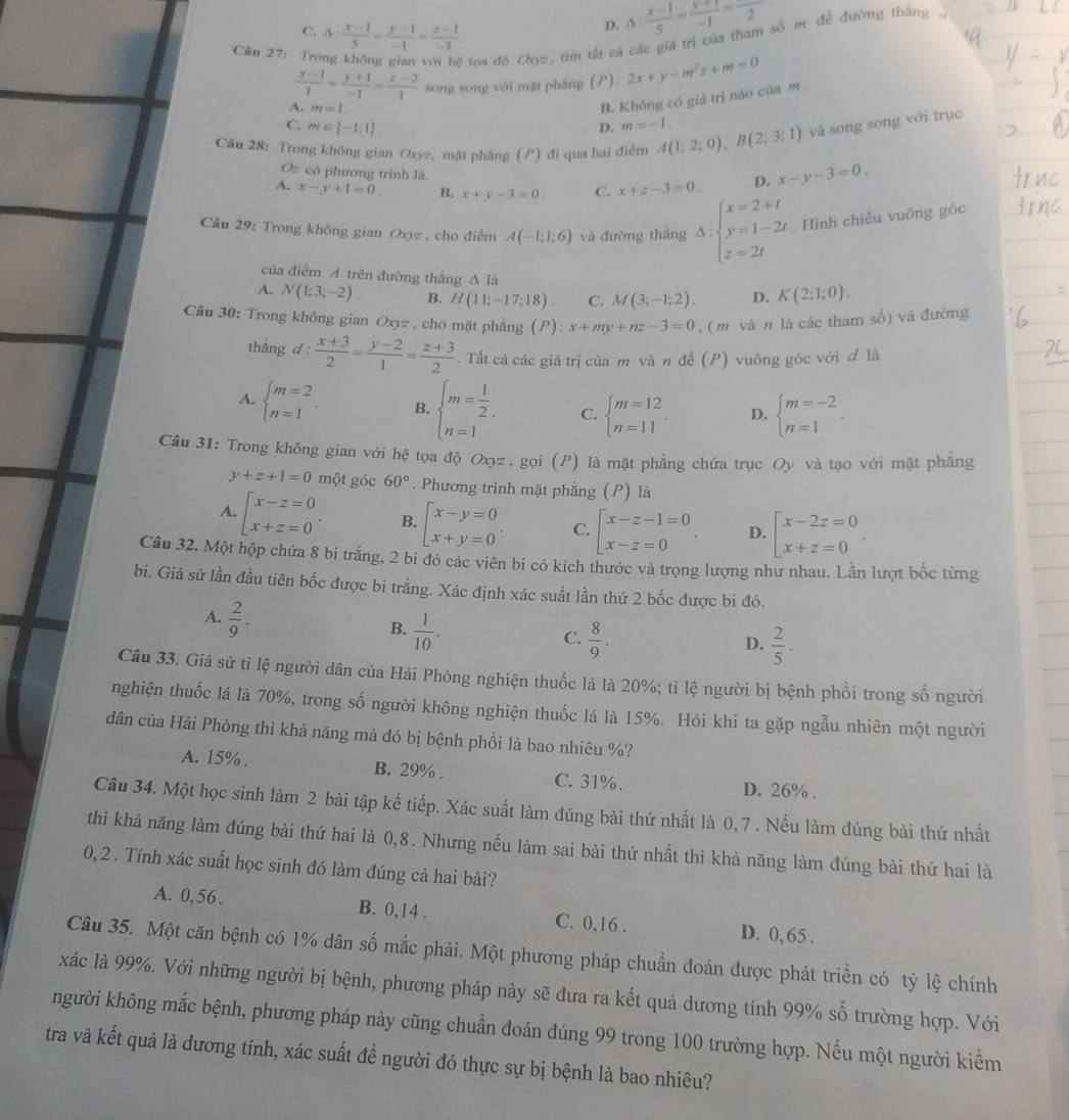 C. 3: (x-1)/5 = (y-1)/-1 = (z-1)/-3 
D. △ : (x-1)/5 = (y+1)/-1 = 2/2 
Câu 27: Tro
toa độ Oọ2, tim tắt cá các giá trị của tham số m để đường tháng
 (x-1)/1 = (y+1)/-1 = (z-2)/1  song song với mật pháng () 2x+y-m^2z+m=0
A. m=1.
B. Không có giá trị nào của m
C. m∈  -1;1 . D. m=-1.
Câu 28: Trong không gian Oxy, mặt phẳng () đi qua hai điểm A(1;2;0),B(2;3;1) và song song với trục
Oz có phương trình là
A. x-y+1=0 B. x+y-3=0. C. x+z-3=0. D. x-y-3=0.
Câu 29: Trong không gian Oxyz , cho điểm A(-1;1;6) và đường thắng Delta :beginarrayl x=2+t y=1-2t z=2tendarray. Hình chiếu vuông góc
của điễm A trên đường thẳng A là
A. N(1;3;-2). B. H(11;-17;18). C. M(3;-1;2). D. K(2;1;0).
Câu 30: Trong không gian Oxyz , cho mặt phẳng l ”) x+my+nz-3=0 , ( m và n là các tham số) và đường
thẳng d :  (x+3)/2 = (y-2)/1 = (z+3)/2 .Tất cả các giá trị của m và n đề (P) vuông góc với đ là
A. beginarrayl m=2 n=1endarray. . B. beginarrayl m= 1/2 . n=1 C. beginarrayl m=12 n=11endarray. . D. beginarrayl m=-2 n=1endarray. .
Câu 31: Trong không gian với hệ tọa độ Oxyz, gọi (P) là mặt phẳng chứa trục Oy và tạo với mặt phẳng
y+z+1=0 một góc 60°. Phương trình mặt phẳng (P) là
A. beginarrayl x-z=0 x+z=0endarray. . B. beginarrayl x-y=0 x+y=0endarray. . C. beginarrayl x-z-1=0 x-z=0endarray. . D. beginarrayl x-2z=0 x+z=0endarray. .
Câu 32. Một hộp chứa 8 bi trắng, 2 bi đó các viên bi có kích thước và trọng lượng như nhau. Lần lượt bốc từng
bi. Giả sử lần đầu tiên bốc được bi trắng. Xác định xác suất lần thứ 2 bốc được bi đó.
A.  2/9 . B.  1/10 .
C.  8/9 .  2/5 ·
D.
Câu 33. Giả sử tỉ lệ người dân của Hải Phòng nghiện thuốc lá là 20%; tỉ lệ người bị bệnh phổi trong số người
nghiện thuốc lá là 70%, trong số người không nghiện thuốc lá là 15%. Hỏi khi ta gặp ngẫu nhiên một người
dân của Hải Phòng thì khả năng mà đó bị bệnh phồi là bao nhiêu %?
A. 15% . B. 29% . C. 31%. D. 26% .
Câu 34. Một học sinh làm 2 bài tập kế tiếp. Xác suất làm đúng bài thứ nhất là 0, 7 . Nếu làm đúng bài thứ nhất
thì khả năng làm đúng bài thứ hai là 0,8. Nhưng nếu làm sai bài thứ nhất thì khả năng làm đúng bài thứ hai là
0, 2 . Tính xác suất học sinh đó làm đúng cả hai bài?
A. 0,56. B. 0,14 . C. 0,16 . D. 0, 65 .
Câu 35. Một căn bệnh có 1% dân số mắc phải. Một phương pháp chuẩn đoán được phát triển có tỷ lệ chính
xác là 99%. Với những người bị bệnh, phương pháp này sẽ đưa ra kết quả dương tính 99% số trường hợp. Với
người không mắc bệnh, phương pháp này cũng chuẩn đoán đúng 99 trong 100 trường hợp. Nếu một người kiểm
tra và kết quả là dương tính, xác suất để người đó thực sự bị bệnh là bao nhiêu?