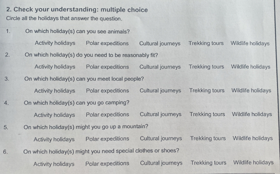 Check your understanding: multiple choice
Circle all the holidays that answer the question.
1. On which holiday(s) can you see animals?
Activity holidays Polar expeditions a Cultural journeys Trekking tours Wildlife holidays
2. On which holiday(s) do you need to be reasonably fit?
Activity holidays Polar expeditions Cultural journeys Trekking tours Wildlife holidays
3. On which holiday(s) can you meet local people?
Activity holidays Polar expeditions Cultural journeys Trekking tours Wildlife holidays
4. On which holiday(s) can you go camping?
Activity holidays Polar expeditions Cultural journeys Trekking tours Wildlife holidays
5. On which holiday(s) might you go up a mountain?
Activity holidays Polar expeditions Cultural journeys Trekking tours Wildlife holidays
6. On which holiday(s) might you need special clothes or shoes?
Activity holidays Polar expeditions Cultural journeys Trekking tours Wildlife holidays