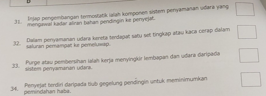 Injap pengembangan termostatik ialah komponen sistem penyamanan udara yang 
31. mengawal kadar aliran bahan pendingin ke penyejat. 
Dalam penyamanan udara kereta terdapat satu set tingkap atau kaca cerap dalam 
32. saluran pemampat ke pemeluwap. 
Purge atau pembersihan ialah kerja menyingkir lembapan dan udara daripada 
33. sistem penyamanan udara. 
Penyejat terdiri daripada tiub gegelung pendingin untuk meminimumkan 
34. pemindahan haba.