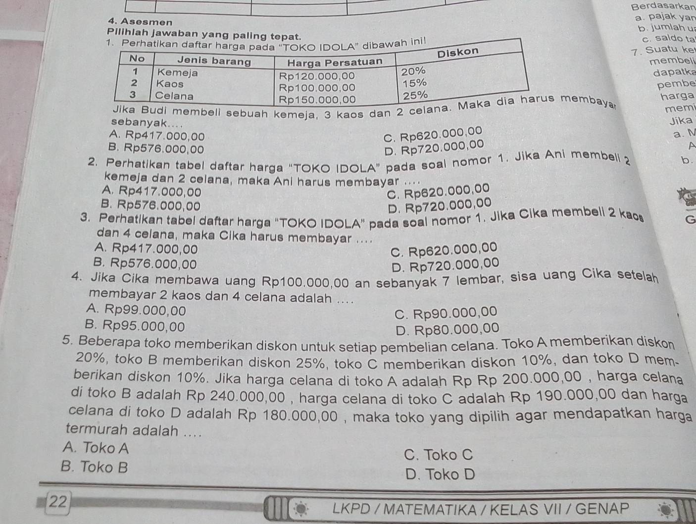 Berdasarkan
4. Asesmen a. pajak yar
b. jumlah u
Pilihlah jawaban yang paling tepat.
c. saldo ta
7. Suatu ke
membeli
dapatka
pembe
mbeli sebuah kemeja, 3 kaos dan 2 embaya harga
memi
sebanyak....
A. Rp417.000,00 C. Rp620.000,00 Jika
a. N
B. Rp576.000,00 D. Rp720.000,00 A
2. Perhatikan tabel daftar harga “TOKO IDOLA” pada soal nomor 1. Jika Ani membell 2
b.
kemeja dan 2 celana, maka Ani harus membayar ....
A. Rp417.000,00 C. Rp620.000,00
B. Rp576.000,00 D. Rp720.000,00
3. Perhatikan tabel daftar harga "TOKO IDOLA" pada soal nomor 1. Jika Cika membell 2 kaos G
dan 4 celana, maka Cika harus membayar ....
A. Rp417.000,00 C. Rp620.000,00
B. Rp576.000,00
D. Rp720.000,00
4. Jika Cika membawa uang Rp100.000,00 an sebanyak 7 lembar, sisa uang Cika setelah
membayar 2 kaos dan 4 celana adalah ...
A. Rp99.000,00
C. Rp90.000,00
B. Rp95.000,00
D. Rp80.000,00
5. Beberapa toko memberikan diskon untuk setiap pembelian celana. Toko A memberikan diskon
20%, toko B memberikan diskon 25%, toko C memberikan diskon 10%, dan toko D mem
berikan diskon 10%. Jika harga celana di toko A adalah Rp Rp 200.000,00 , harga celana
di toko B adalah Rp 240.000,00 , harga celana di toko C adalah Rp 190.000,00 dan harga
celana di toko D adalah Rp 180.000,00 , maka toko yang dipilih agar mendapatkan harga
termurah adalah ...
A. Toko A
C. Toko C
B. Toko B
D. Toko D
22
LKPD / MATEMATIKA / KELAS VII / GENAP