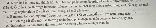 d. Nitro hoá toluene tạo thành hỗn hợp hai sản phầm chính là ortho và meta - nitrotoluene.
Câu 6. Ở điều kiện thường: benzene, toluene, xylene là chất lỏng không màu, trong suốt, dễ cháy, có mùi
đặc trưng; naphthalene là chất rắn màu trắng, có mùi đặc trưng
a. Benzene, toluene, xylene ( được gọi chung là BTX) có trong dầu mỏ với hàm lượng thấp.
b. Khi chưng cất dầu mỏ thô thường nhận được phân đoạn có chứa benzene, toluene, xylene.
c. Naphtalene và các arene đa vòng khác có trong dầu mỏ và nhựa than đá.