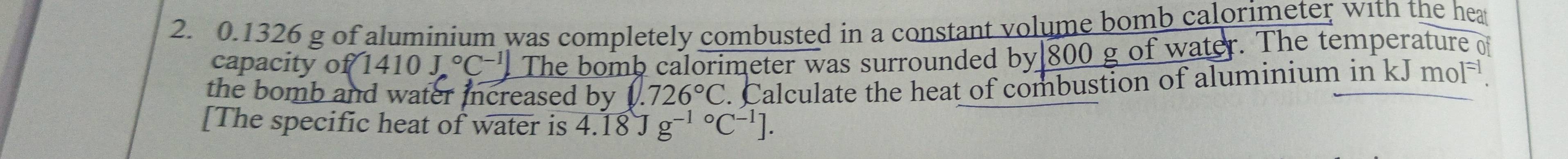 0.1326 g of aluminium was completely combusted in a constant volume bomb calorimeter with the hea 
capacity o f(1410J,^circ C^(-1)) The bomb calorimeter was surrounded by 800 g of water. The temperature of 
the bomb and water increased by 0.726°C. Calculate the heat of combustion of aluminium in kJmol^(-1). 
[The specific heat of watera is 4.18Jg^((-1)°C^-1)].