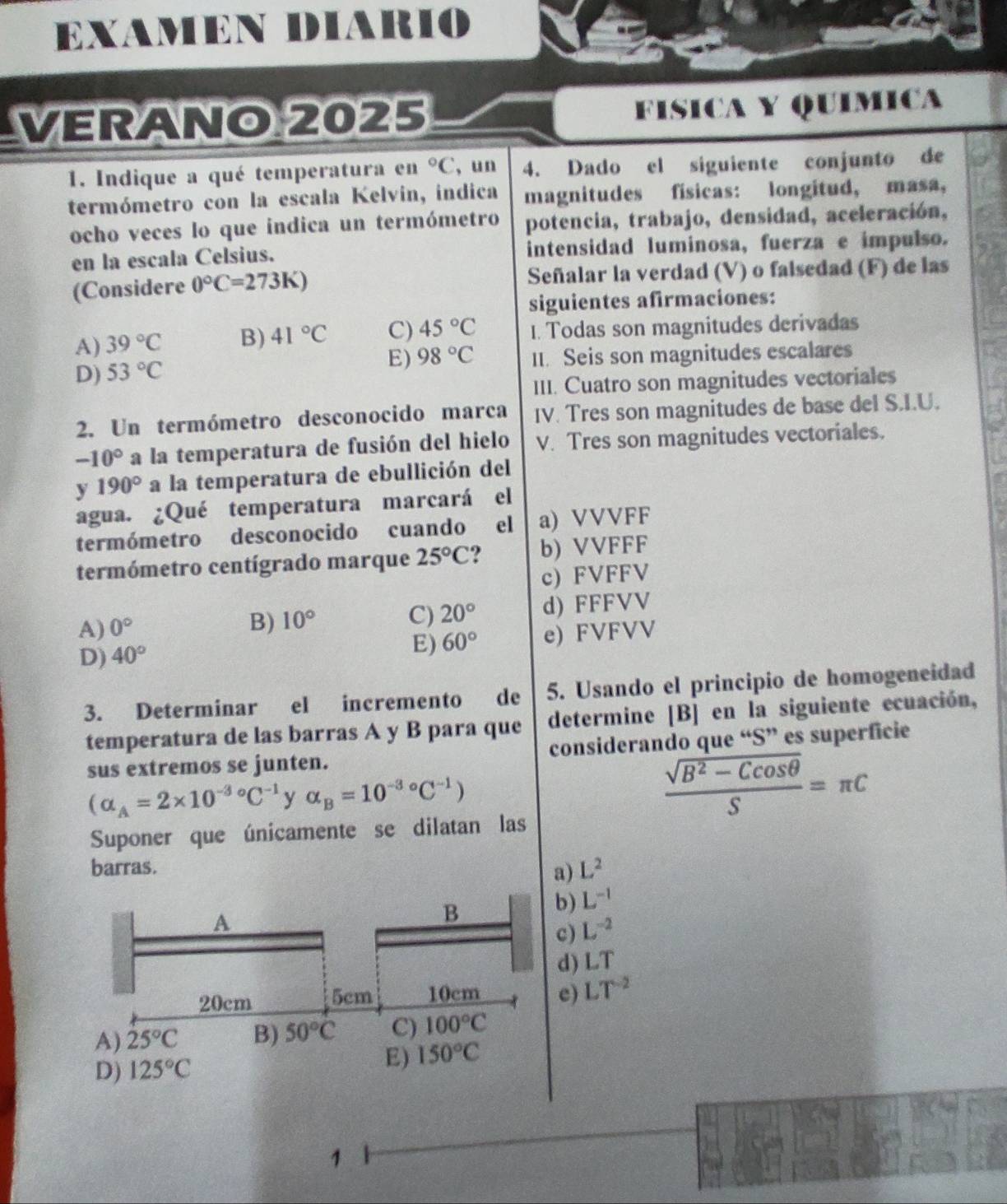 EXAMEN DIARIO
VERANO 2025 FISICA Y QUÍMICA
1. Indique a qué temperatura en°C , un 4. Dado el siguiente conjunto de
termómetro con la escala Kelvin, indica magnitudes físicas: longitud, masa,
ocho veces lo que indica un termómetro potencia, trabajo, densidad, aceleración,
en la escala Celsius. intensidad luminosa, fuerza e impulso.
(Considere 0°C=273K) Señalar la verdad (V) o falsedad (F) de las
siguientes afirmaciones:
A) 39°C B) 41°C C) 45°C I. Todas son magnitudes derivadas
E) 98°C
D) 53°C II. Seis son magnitudes escalares
III. Cuatro son magnitudes vectoriales
2. Un termómetro desconocido marca IV. Tres son magnitudes de base del S.I.U.
-10° a la temperatura de fusión del hielo V. Tres son magnitudes vectoriales.
y 190° a la temperatura de ebullición del
agua. ¿Qué temperatura marcará el
termómetro desconocido cuando el a) VVVFF
termómetro centígrado marque 25°C. b) VVFFF
c) FVFFV
A) 0° 10° C) 20° d) FFFVV
B)
D) 40°
E) 60° e) FVFVV
3. Determinar el incremento de 5. Usando el principio de homogeneidad
temperatura de las barras A y B para que determine [B] en la siguiente ecuación,
sus extremos se junten. considerando que “S” es superficie
(alpha _A=2* 10^((-3)°C^-1) y alpha _B=10^((-3)°C^-1))  (sqrt(B^2-Ccos θ ))/S =π C
Suponer que únicamente se dilatan las
barras. L^2
a)
A
B
b) L^(-1)
c) L^(-2)
d) LT
20cm 5cm 10cm e) LT^(-2)
A) 25°C B) 50°C C) 100°C
D) 125°C
E) 150°C
1