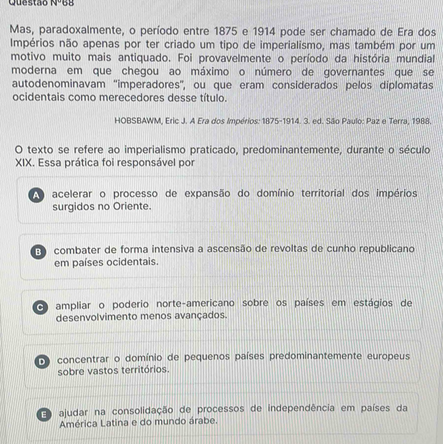 Questão N° 68
Mas, paradoxalmente, o período entre 1875 e 1914 pode ser chamado de Era dos
Impérios não apenas por ter criado um tipo de imperialismo, mas também por um
motivo muito mais antiquado. Foi provavelmente o período da história mundial
moderna em que chegou ao máximo o número de governantes que se
autodenominavam “imperadores”, ou que eram considerados pelos díplomatas
ocidentais como merecedores desse título.
HOBSBAWM, Eric J. A Era dos Impérios: 1875 -1914. 3. ed. São Paulo: Paz e Terra, 1988.
O texto se refere ao imperialismo praticado, predominantemente, durante o século
XIX. Essa prática foi responsável por
A acelerar o processo de expansão do domínio territorial dos impérios
surgidos no Oriente.
B combater de forma intensiva a ascensão de revoltas de cunho republicano
em países ocidentais.
O ampliar o poderio norte-americano sobre os países em estágios de
desenvolvimento menos avançados.
D) concentrar o domínio de pequenos países predominantemente europeus
sobre vastos territórios.
E ajudar na consolidação de processos de independência em países da
América Latina e do mundo árabe.