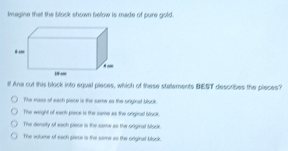 Imagine that the block shown below is made of pure gold.
If Ane cut this block into equal pieces, which of these statements BEST describes the pieces?
The mass of each piese is the same as the original block.
The weight of sach piace is the same as the original block.
The density of sach piase is the same as the original block.
The volume of sach piase is the same as the original blook.