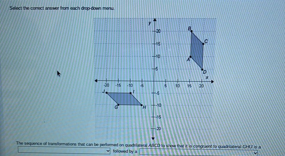 Select the correct answer from each drop-down menu. 
The sequence of transformations that ce performed on quadrilateral ABCD to show that it is congruent to quadrilateral GHIJ is a 
followed by a