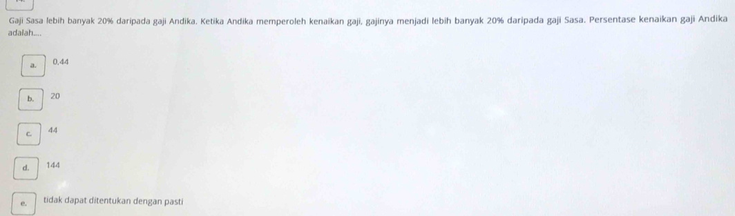 Gaji Sasa lebih banyak 20% daripada gaji Andika. Ketika Andika memperoleh kenaikan gaji, gajinya menjadi lebih banyak 20% daripada gaji Sasa. Persentase kenaikan gaji Andika
adalah....
a. 0.44
b. 20
C. 44
d. 144
e. tidak dapat ditentukan dengan pasti