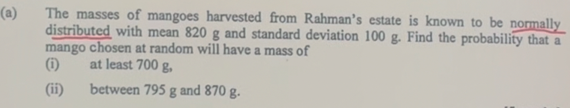 The masses of mangoes harvested from Rahman’s estate is known to be normally 
distributed with mean 820 g and standard deviation 100 g. Find the probability that a 
mango chosen at random will have a mass of 
(i) at least 700 g, 
(ii) between 795 g and 870 g.