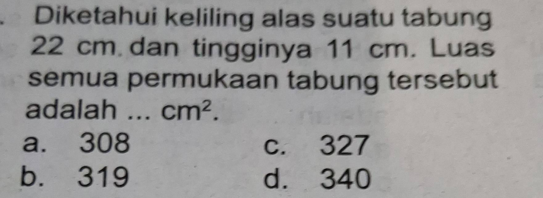 Diketahui keliling alas suatu tabung
22 cm dan tingginya 11 cm. Luas
semua permukaan tabung tersebut
adalah a cm^2.
a. 308 c. 327
b. 319 d. 340