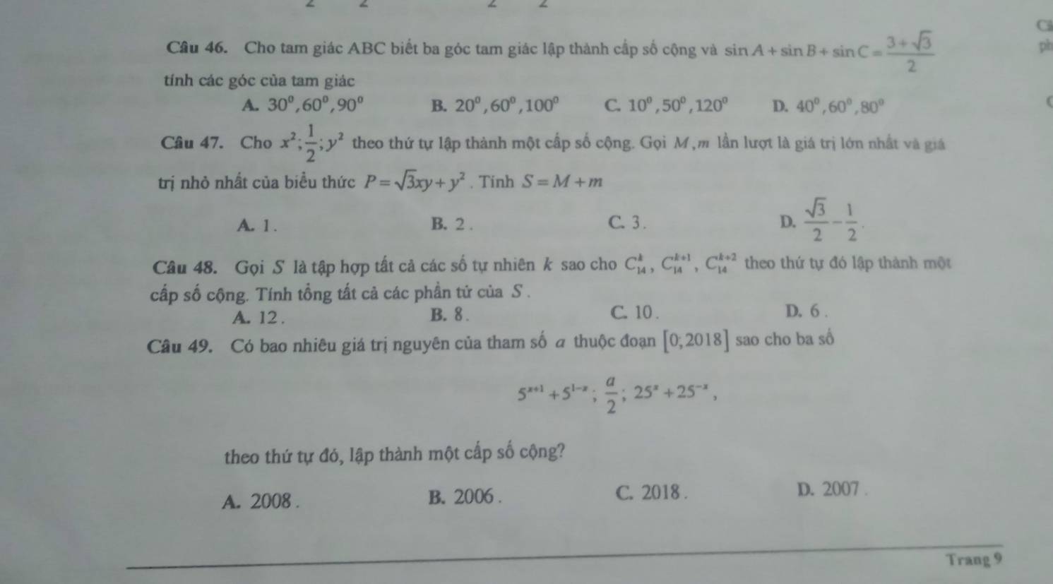 Cs
Câu 46. Cho tam giác ABC biết ba góc tam giác lập thành cấp số cộng và sin A+sin B+sin C= (3+sqrt(3))/2 
pi
tính các góc của tam giác
A. 30^0, 60^0, 90° B. 20^0, 60^0, 100^0 C. 10^0, 50^0, 120^0 D. 40^0, 60^0, 80°
Câu 47. Cho x^2;  1/2 ; y^2 theo thứ tự lập thành một cấp số cộng. Gọi M ,m lần lượt là giá trị lớn nhất và giá
trị nhỏ nhất của biểu thức P=sqrt(3)xy+y^2. Tinh S=M+m
A. 1. B. 2. C. 3. D.  sqrt(3)/2 - 1/2 . 
Câu 48. Gọi S là tập hợp tất cả các số tự nhiên k sao cho C_(14)^k, C_(14)^(k+1), C_(14)^(k+2) theo thứ tự đó lập thành một
cấp số cộng. Tính tổng tất cả các phần tứ của S .
A. 12. B. 8. C. 10. D. 6.
Câu 49. Có bao nhiêu giá trị nguyên của tham số a thuộc đoạn [0,2018] sao cho ba số
5^(x+1)+5^(1-x);  a/2 ; 25^x+25^(-x), 
theo thứ tự đó, lập thành một cấp số cộng?
A. 2008 . B. 2006 . C. 2018 .
D. 2007 .
Trang 9