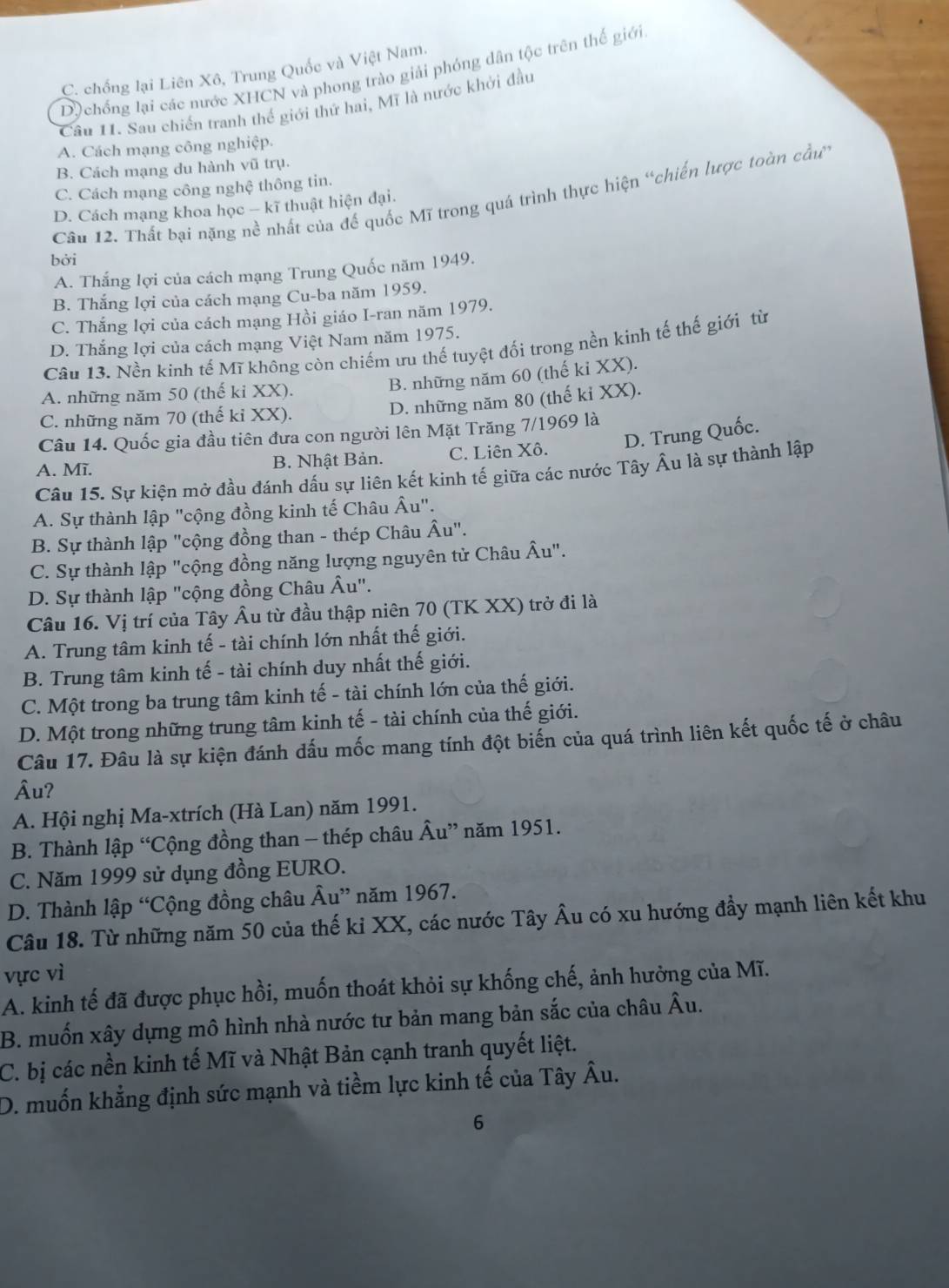 C. chống lại Liên Xô, Trung Quốc và Việt Nam.
Dộ chồng lại các nước XHCN và phong trào giải phóng dân tộc trên thế giới
Cầu 11. Sau chiến tranh thế giới thứ hai, Mĩ là nước khởi đầu
A. Cách mạng công nghiệp.
B. Cách mạng du hành vũ trụ.
C. Cách mạng công nghệ thông tin.
Câu 12. Thất bại nặng nề nhất của đế quốc Mĩ trong quá trình thực hiện “chiến lược toàn cầu
D. Cách mạng khoa học - kĩ thuật hiện đại.
bởi
A. Thắng lợi của cách mạng Trung Quốc năm 1949.
B. Thắng lợi của cách mạng Cu-ba năm 1959.
C. Thắng lợi của cách mạng Hồi giáo I-ran năm 1979.
D. Thắng lợi của cách mạng Việt Nam năm 1975.
Câu 13. Nền kinh tế Mĩ không còn chiếm ưu thế tuyệt đối trong nền kinh tế thế giới từ
A. những năm 50 (thế ki XX).
B. những năm 60 (thế ki XX).
C. những năm 70 (thế kỉ XX).
D. những năm 80 (thế kỉ XX).
Câu 14. Quốc gia đầu tiên đưa con người lên Mặt Trăng 7/1969 là
A. Mĩ. B. Nhật Bản. C. Liên Xô. D. Trung Quốc.
Câu 15. Sự kiện mở đầu đánh dấu sự liên kết kinh tế giữa các nước Tây Âu là sự thành lập
A. Sự thành lập "cộng đồng kinh tế Châu Âu".
B. Sự thành lập "cộng đồng than - thép Châu Âu".
C. Sự thành lập "cộng đồng năng lượng nguyên tử Châu Âu".
D. Sự thành lập "cộng đồng Châu Âu".
Câu 16. Vị trí của Tây Âu từ đầu thập niên 70 (TK XX) trở đi là
A. Trung tâm kinh tế - tài chính lớn nhất thế giới.
B. Trung tâm kinh tế - tài chính duy nhất thế giới.
C. Một trong ba trung tâm kinh tế - tài chính lớn của thế giới.
D. Một trong những trung tâm kinh tế - tài chính của thế giới.
Câu 17. Đâu là sự kiện đánh đấu mốc mang tính đột biến của quá trình liên kết quốc tế ở châu
Âu?
A. Hội nghị Ma-xtrích (Hà Lan) năm 1991.
B. Thành lập “Cộng đồng than - thép châu Âu” năm 1951.
C. Năm 1999 sử dụng đồng EURO.
D. Thành lập “Cộng đồng châu Âu” năm 1967.
Câu 18. Từ những năm 50 của thế kỉ XX, các nước Tây Âu có xu hướng đầy mạnh liên kết khu
vực vì
A. kinh tế đã được phục hồi, muốn thoát khỏi sự khống chế, ảnh hưởng của Mĩ.
B. muốn xây dựng mô hình nhà nước tư bản mang bản sắc của châu Âu.
C. bị các nền kinh tế Mĩ và Nhật Bản cạnh tranh quyết liệt.
D. muốn khẳng định sức mạnh và tiềm lực kinh tế của Tây Âu.
6