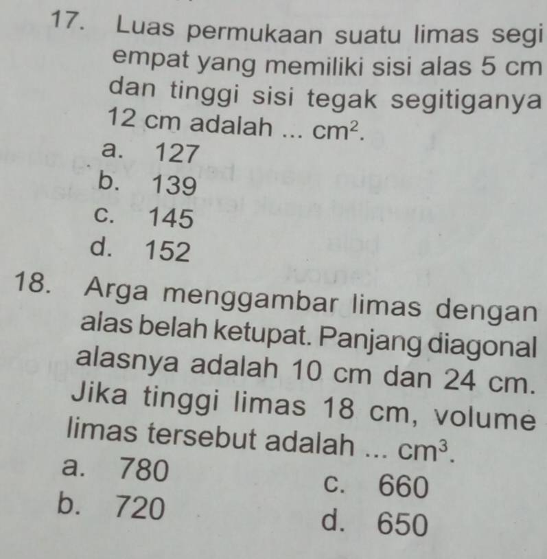 Luas permukaan suatu limas segi
empat yang memiliki sisi alas 5 cm
dan tinggi sisi tegak segitiganya
12 cm adalah ... cm^2.
a. 127
b. 139
c. 145
d. 152
18. Arga menggambar limas dengan
alas belah ketupat. Panjang diagonal
alasnya adalah 10 cm dan 24 cm.
Jika tinggi limas 18 cm, volume
limas tersebut adalah ... cm^3.
a. 780 c. 660
b. 720 d. 650