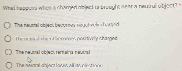 What happens when a charged object is brought near a neutral object? *
The neutral object becomes negatively charged
The neutral object becomes positively charged
The neutral object remains neutral
The neutral object loses all its electrons