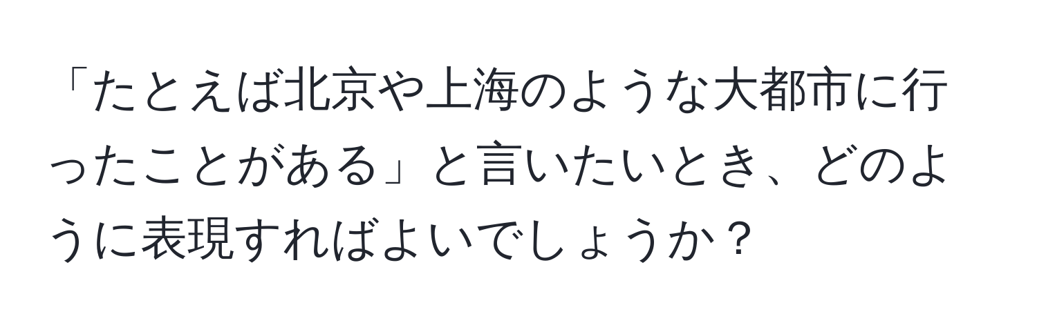 「たとえば北京や上海のような大都市に行ったことがある」と言いたいとき、どのように表現すればよいでしょうか？