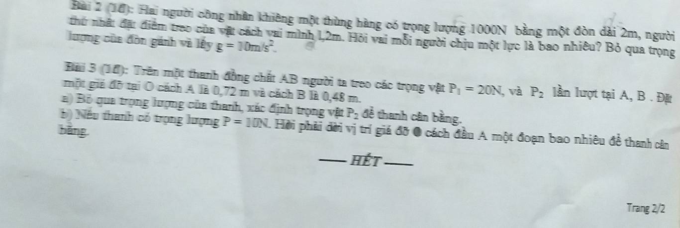 (1ổ): Hai người công nhân khiêng một thùng hàng có trọng lượng 1000N bằng một đòn dài 2m, người 
thứ nhất đặt điểm treo của vật cách vai mình 1,2m. Hỏi vai mỗi người chịu một lực là bao nhiêu? Bỏ qua trọng 
lượng của đòn gánh và lấy g=10m/s^2. 
Bải 3 (14): Trên một thanh đồng chất AB người ta treo các trọng vật P_1=20N, và P_2 lần lượt tại A, B. Đặt 
một giá đô tại Ô cách A là 0,72 m và cách B là 0,48 m. 
a) Bỏ qua trọng hượng của thanh, xác định trọng vật P_2 đề thanh cân bằng. 
b) Nếu thanh có trọng lượng P=10N. Hời phải đời vị trí giá đỡ 0 cách đầu A một đoạn bao nhiêu đề thanh cân 
bǎng 
_HếT_ 
Trang 2/2