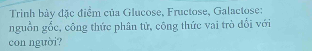 Trình bày đặc điểm của Glucose, Fructose, Galactose: 
nguồn gốc, công thức phân tử, công thức vai trò đối với 
con người?