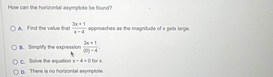 How can the horizontal asymptote be found?
A. Find the value that  (3x+1)/x-4  approaches as the magnitude of x gets large.
B. Simplify the expression  (3x+1)/(0)-4 .
c. Solve the equation x-4=0 for x.
D. There is no horizontal asymptote.