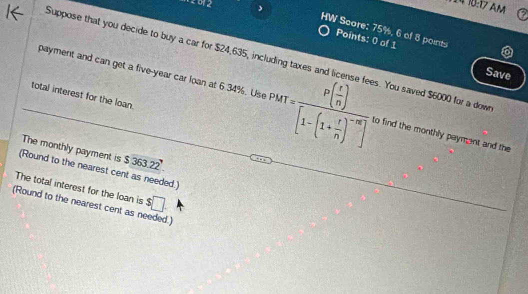 10:17 AM 
HW Score: 75%, 6 of 8 points 
Points: 0 of 1 
Suppose that you decide to buy a car for $24,635, i You saved $6000 for a down 
Save 
total interest for the loan. 
payment and can get a five-year car loan at 6.34%. Use PMT=frac P( x/n )[1-(1+ r/n )^-m] to find the monthly payment and the 
The monthly payment is $ 363.22
(Round to the nearest cent as needed.) 
The total interest for the loan is $□. 
(Round to the nearest cent as needed.)