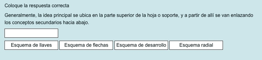 Coloque la respuesta correcta
Generalmente, la idea principal se ubica en la parte superior de la hoja o soporte, y a partir de allí se van enlazando
los conceptos secundarios hacia abajo.
Esquema de llaves Esquema de flechas Esquema de desarrollo Esquema radial