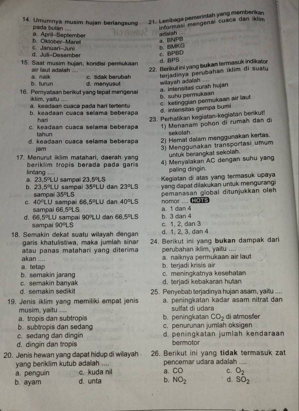 Umumnya musim hujan berlangsung 21. Lembaga pemerintah yang memberikan
pada bulan ....
informasi mengenai cuaca dan iklim
a. April-September
adalah ....
b. Oktober-Maret
a. BNPB
c. Januari-Juni
b. BMKG
d. Juli-Desember
c. BPBD
15. Saat musim hujan, kondisi permukaan
d. BPS
air laut adalah ....
22. Berikut ini yang bukan termasuk indikator
a. naik c. tidak berubah terjadinya perubahan iklim di suatu
b. turun d. menyusut
wilayah adalah ....
16. Pernyataan berikut yang tepat mengenai a. intensitas curah hujan
b. suhu permukaan
iklim, yaitu ....
a. keadaan cuaca pada hari tertentu c. ketinggian permukaan air laut
b. keadaan cuaca selama beberapa
d. intensitas gempa bumi
hari
23. Perhatikan kegiatan-kegiatan berikut!
c. keadaan cuaca selama beberapa 1) Menanam pohon di rumah dan di
tahun sekolah.
d. keadaan cuaca selama beberapa 2) Hemat dalam menggunakan kertas.
jam
3) Menggunakan transportasi umum
17. Menurut iklim matahari, daerah yang
untuk berangkat sekolah.
beriklim tropis berada pada garis 4) Menyalakan AC dengan suhu yang
lintang ....
paling dingin.
a. 23,5^oLU sampai 23, 5° LS Kegiatan di atas yang termasuk upaya
b. 23,5^oLU sampai 35^oLU dan 23°L s yang dapat dilakukan untuk mengurangi
sampai 35°L S
pemanasan global ditunjukkan oleh 
C. 40^oLU sampai 66,5°LU dan 40°L s nomor .... HOTS
sampai 6 66,5°LS a. 1 dan 4
d. 66,5°LU sampai 90°LU dan 66,5°L s b. 3 dan 4
sampai 90^oLS c. 1, 2, dan 3
18. Semakin dekat suatu wilayah dengan d. 1, 2, 3, dan 4
garis khatulistiwa, maka jumlah sinar 24. Berikut ini yang bukan dampak dari
atau panas matahari yang diterima perubahan iklim, yaitu ....
akan .... a. naiknya permukaan air laut
a. tetap b. terjadi krisis air
b. semakin jarang c. meningkatnya kesehatan
c. semakin banyak d. terjadi kebakaran hutan
d. semakin sedikit 25. Penyebab terjadinya hujan asam, yaitu ....
19. Jenis iklim yang memiliki empat jenis a. peningkatan kadar asam nitrat dan
musim, yaitu .... sulfat di udara
a. tropis dan subtropis b. peningkatan CO_2 di atmosfer
b. subtropis dan sedang c. penurunan jumlah oksigen
c. sedang dan dingin d. peningkatan jumlah kendaraan
d. dingin dan tropis bermotor
20. Jenis hewan yang dapat hidup di wilayah 26. Berikut ini yang tidak termasuk zat
yang beriklim kutub adalah .... pencemar udara adalah ….
a. penguin c. kuda nil a. CO C. O_2
b. ayam d. unta b. NO_2 d. SO_2