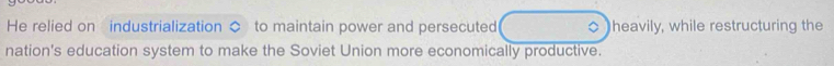 He relied on industrialization $ to maintain power and persecuted heavily, while restructuring the 
nation's education system to make the Soviet Union more economically productive.