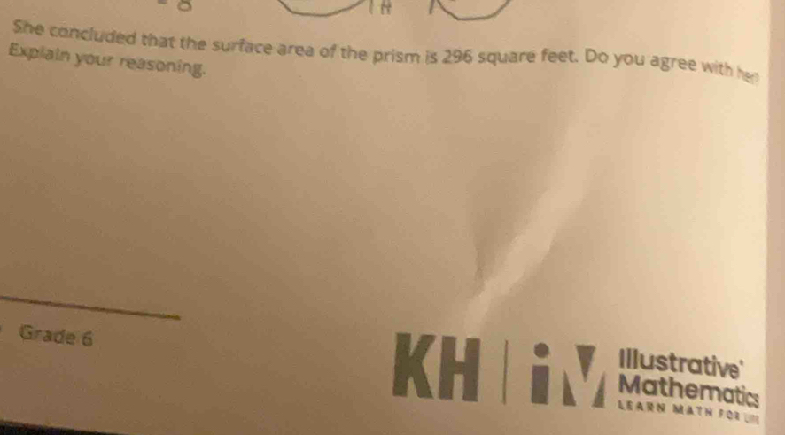 She concluded that the surface area of the prism is 296 square feet. Do you agree with he 
Explain your reasoning. 
Grade 6 
Illustrative' 
Mathematics
