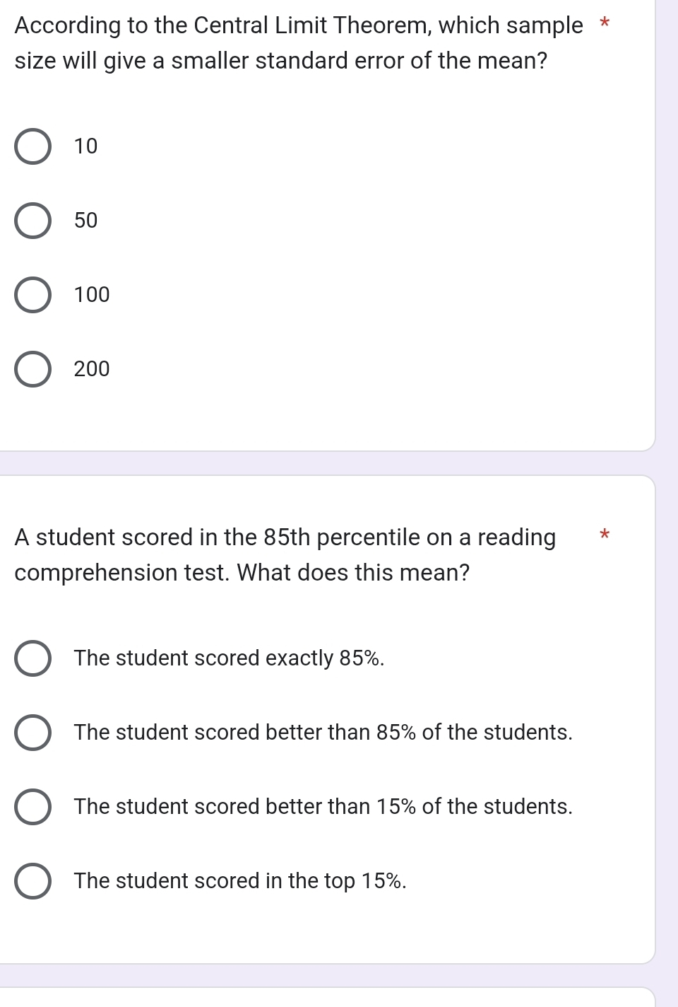 According to the Central Limit Theorem, which sample *
size will give a smaller standard error of the mean?
10
50
100
200
A student scored in the 85th percentile on a reading *
comprehension test. What does this mean?
The student scored exactly 85%.
The student scored better than 85% of the students.
The student scored better than 15% of the students.
The student scored in the top 15%.