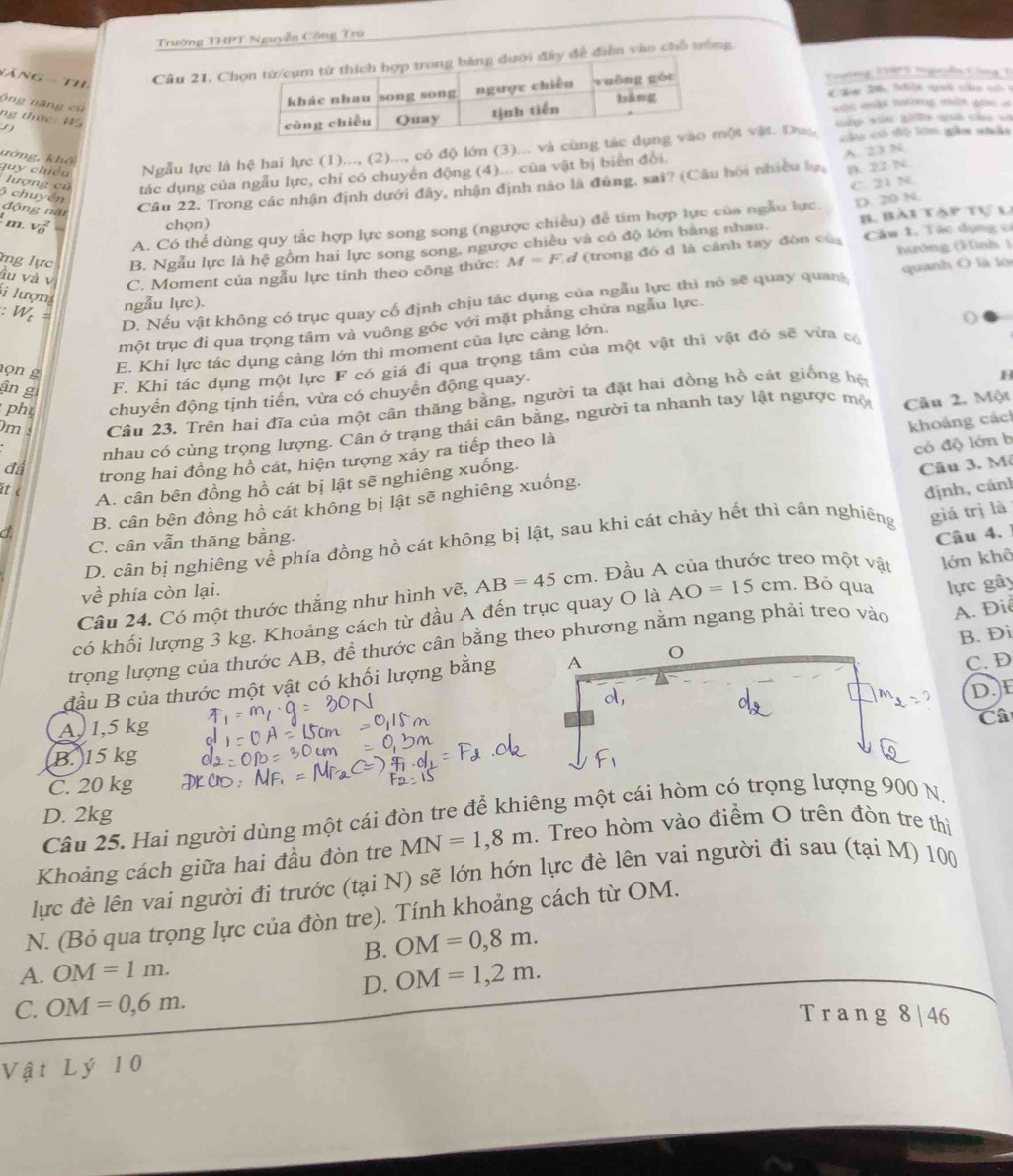 Trường THPT Nguyễn Công Trò
năng  th,
Cầu 21. Chy đề điễn vào chỗ trong
ộng năng cù
Puường Đậc E bg ễn Cng 1
ám 26, thộc qu co  c 
ng thức: Wạ  m tag m q a
cầu có độ bờn gầm nhân
ướng, khô quy chiều Ngẫu lực là hệ hai lực (1)..., (2)..., có độ lớn (3)... và cùng ột vật. Duy mập xn gte qui của v
B. 22 N
tác dụng của ngẫu lực, chỉ có chuyển động (4)... của vật bị biển đổi.
Cầu 22. Trong các nhận định dưới đây, nhận định nào là đúng, sai? (Câu hồi nhiều lụ, A.23 N
lượng củ C 21 N
6 chuyền động năi
m. L
B. Bài tập tự l
A. Có thể dùng quy tắc hợp lực song song (ngược chiều) để tìm hợp lực của ngẫu lực D. 210 N.
chọn)
ng lực B. Ngẫu lực là hệ gồm hai lực song song, ngược chiều và có độ lớn bằng nhau. Câu 1. Tác dụng có
ầu và v
C. Moment của ngẫu lực tính theo công thức: M=F d (trong đó d là cánh tay đòn cù hướng (Hình 1
D. Nếu vật không có trục quay cố định chịu tác dụng của ngẫu lực thì nó sẽ quay quan quanh O là lớ
Si lượng
=     ==
ngẫu lực).
một trục đi qua trọng tâm và vuông góc với mặt phẳng chứa ngẫu lực.
E. Khi lực tác dụng cảng lớn thì moment của lực cảng lớn.
ân g F. Khi tác dụng một lực F có giá đi qua trọng tâm của một vật thì vật đó sẽ vừa có
ọn g H
phụ chuyển động tịnh tiến, vừa có chuyển động quay.
m s Câu 23. Trên hai đĩa của một cân thăng bằng, người ta đặt hai đồng hồ cát giống hệ
nhau có cùng trọng lượng. Cân ở trạng thái cân bằng, người ta nhanh tay lật ngược mộ Câu 2, Một
đá trong hai đồng hồ cát, hiện tượng xảy ra tiếp theo là
có độ lớn b
it c
A. cân bên đồng hồ cát bị lật sẽ nghiêng xuống. khoảng các
Câu 3. Mô
a B. cân bên đồng hồ cát không bị lật sẽ nghiêng xuống.
giá trị là
D. cân bị nghiêng về phía đồng hồ cát không bị lật, sau khi cát chảy hết thì cân nghiêng định, cánh
C. cân vẫn thăng bằng.
Câu 4. 1
Câu 24. Có một thước thắng như hình vẽ, AB=45cm. Đầu A của thước treo một vật
về phía còn lại.
lực gây
có khối lượng 3 kg. Khoảng cách từ đầu A đến trục quay O là AO=15cm. Bỏ qua lớn khô
B. Đi
trọng lượng của thước AB, để thước cân bằng theo phương nằm ngang phải treo vào  A. Điễ
đầu B của thước một vật có khối lượng bằng C. D
D.E
A,1,5 kg
Câ
B. )15 kg
C. 20 kg
Câu 25. Hai người dùng một cái đòn tre để khiêng một cái hòm có trọng lượng 900 N,
D. 2kg
Khoảng cách giữa hai đầu đòn tre MN=1,8m. Treo hòm vào điểm O trên đòn tre thì
lực đề lên vai người đi trước (tại N) sẽ lớn hớn lực đè lên vai người đi sau (tại M) 100
N. (Bỏ qua trọng lực của đòn tre). Tính khoảng cách từ OM.
B. OM=0,8m.
A. OM=1m.
D. OM=1,2m.
C. OM=0,6m.
Trang 8 | 46
Vật Lý 10