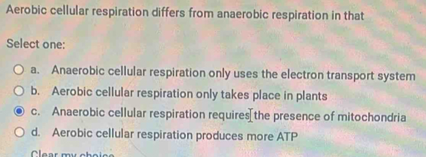 Aerobic cellular respiration differs from anaerobic respiration in that
Select one:
a. Anaerobic cellular respiration only uses the electron transport system
b. Aerobic cellular respiration only takes place in plants
c. Anaerobic cellular respiration requires[the presence of mitochondria
d. Aerobic cellular respiration produces more ATP